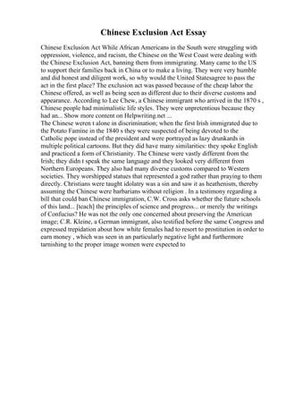 Chinese Exclusion Act Essay
Chinese Exclusion Act While African Americans in the South were struggling with
oppression, violence, and racism, the Chinese on the West Coast were dealing with
the Chinese Exclusion Act, banning them from immigrating. Many came to the US
to support their families back in China or to make a living. They were very humble
and did honest and diligent work, so why would the United Statesagree to pass the
act in the first place? The exclusion act was passed because of the cheap labor the
Chinese offered, as well as being seen as different due to their diverse customs and
appearance. According to Lee Chew, a Chinese immigrant who arrived in the 1870 s ,
Chinese people had minimalistic life styles. They were unpretentious because they
had an... Show more content on Helpwriting.net ...
The Chinese weren t alone in discrimination; when the first Irish immigrated due to
the Potato Famine in the 1840 s they were suspected of being devoted to the
Catholic pope instead of the president and were portrayed as lazy drunkards in
multiple political cartoons. But they did have many similarities: they spoke English
and practiced a form of Christianity. The Chinese were vastly different from the
Irish; they didn t speak the same language and they looked very different from
Northern Europeans. They also had many diverse customs compared to Western
societies. They worshipped statues that represented a god rather than praying to them
directly. Christians were taught idolatry was a sin and saw it as heathenism, thereby
assuming the Chinese were barbarians without religion . In a testimony regarding a
bill that could ban Chinese immigration, C.W. Cross asks whether the future schools
of this land... [teach] the principles of science and progress... or merely the writings
of Confucius? He was not the only one concerned about preserving the American
image; C.R. Kleine, a German immigrant, also testified before the same Congress and
expressed trepidation about how white females had to resort to prostitution in order to
earn money , which was seen in an particularly negative light and furthermore
tarnishing to the proper image women were expected to
 