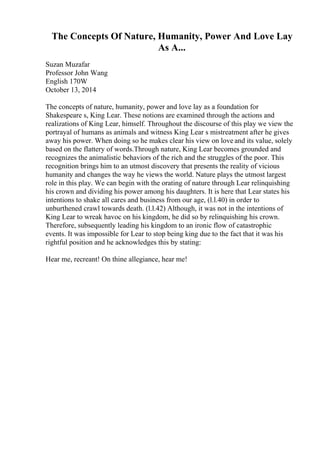 The Concepts Of Nature, Humanity, Power And Love Lay
As A...
Suzan Muzafar
Professor John Wang
English 170W
October 13, 2014
The concepts of nature, humanity, power and love lay as a foundation for
Shakespeare s, King Lear. These notions are examined through the actions and
realizations of King Lear, himself. Throughout the discourse of this play we view the
portrayal of humans as animals and witness King Lear s mistreatment after he gives
away his power. When doing so he makes clear his view on love and its value, solely
based on the flattery of words.Through nature, King Lear becomes grounded and
recognizes the animalistic behaviors of the rich and the struggles of the poor. This
recognition brings him to an utmost discovery that presents the reality of vicious
humanity and changes the way he views the world. Nature plays the utmost largest
role in this play. We can begin with the orating of nature through Lear relinquishing
his crown and dividing his power among his daughters. It is here that Lear states his
intentions to shake all cares and business from our age, (l.l.40) in order to
unburthened crawl towards death. (l.l.42) Although, it was not in the intentions of
King Lear to wreak havoc on his kingdom, he did so by relinquishing his crown.
Therefore, subsequently leading his kingdom to an ironic flow of catastrophic
events. It was impossible for Lear to stop being king due to the fact that it was his
rightful position and he acknowledges this by stating:
Hear me, recreant! On thine allegiance, hear me!
 