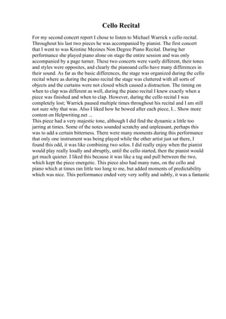 Cello Recital
For my second concert report I chose to listen to Michael Warrick s cello recital.
Throughout his last two pieces he was accompanied by pianist. The first concert
that I went to was Kristine Mezines Non Degree Piano Recital. During her
performance she played piano alone on stage the entire session and was only
accompanied by a page turner. These two concerts were vastly different, their tones
and styles were opposites, and clearly the pianoand cello have many differences in
their sound. As far as the basic differences, the stage was organized during the cello
recital where as during the piano recital the stage was cluttered with all sorts of
objects and the curtains were not closed which caused a distraction. The timing on
when to clap was different as well, during the piano recital I knew exactly when a
piece was finished and when to clap. However, during the cello recital I was
completely lost; Warrick paused multiple times throughout his recital and I am still
not sure why that was. Also I liked how he bowed after each piece, I... Show more
content on Helpwriting.net ...
This piece had a very majestic tone, although I did find the dynamic a little too
jarring at times. Some of the notes sounded scratchy and unpleasant, perhaps this
was to add a certain bitterness. There were many moments during this performance
that only one instrument was being played while the other artist just sat there, I
found this odd, it was like combining two solos. I did really enjoy when the pianist
would play really loudly and abruptly, until the cello started, then the pianist would
get much quieter. I liked this because it was like a tug and pull between the two,
which kept the piece energetic. This piece also had many runs, on the cello and
piano which at times ran little too long to me, but added moments of predictability
which was nice. This performance ended very very softly and subtly, it was a fantastic
 