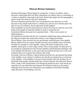 Marcus Brutus Summary
Starting off the paper, Brutus begins by saying how, in times of conflict, when a
decision is being made that will affect, generations yet unborn, that as a community as
a whole we should be interested in the result. Brutus then begins the first paragraphs a
quote I really like when he calls the Constitution,
The most important question that was ever proposed to your decision, or to the
decision of any people under heaven, is before you, and you are to decide upon it by
men of your own election, chosen especially for this purpose.
This is probably my favorite quote because it shows how big of a decision was in the
hands of the people of choosing whether to ratify or accept the new
Constitution.Brutus then goes on to speculate about ... Show more content on
Helpwriting.net ...
He explains his fear that with the new constitution might bring along a destruction of
the state government and, reduce this country to one single government.
One of Brutus s fears was how the new government would become a free republic.
Brutus explains how the country shouldn t become a free republic since our history
furnishes no example of a free republic. Along with that he explains how a free
republic cannot grow in such a huge country with so many people. He then gives us
an example by explaining how the Grecian republics and the Romans did begin with
a free republic but then how as they grew their government became one of, the most
tyrannical that ever existed in the existed in the world.
In closing, with one of Brutus s objects being toward the new government becoming
a free republic, in my opinion I would not say that the government has ever become
a free republic. A free republic is the type of government where the freedom lies in
the hands of the people, and the people get to choose directly who represents them in
office. Today in the United States, even though the people do get to vote and do get
somewhat of a say about their government, the full power does go to the people.
Although at the time the new constitution was completely in the hands of people,
today the power of lawmaking is not rest
 