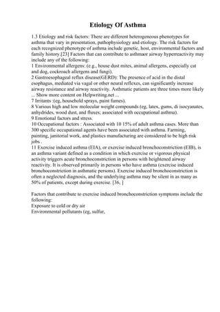 Etiology Of Asthma
1.3 Etiology and risk factors: There are different heterogeneous phenotypes for
asthma that vary in presentation, pathophysiology and etiology. The risk factors for
each recognized phenotype of asthma include genetic, host, environmental factors and
family history.[23] Factors that can contribute to asthmaor airway hyperreactivity may
include any of the following:
1 Environmental allergens: (e.g., house dust mites, animal allergens, especially cat
and dog, cockroach allergens and fungi).
2 Gastroesophageal reflux disease(GERD): The presence of acid in the distal
esophagus, mediated via vagal or other neural reflexes, can significantly increase
airway resistance and airway reactivity. Asthmatic patients are three times more likely
... Show more content on Helpwriting.net ...
7 Irritants :(eg, household sprays, paint fumes).
8 Various high and low molecular weight compounds (eg, latex, gums, di isocyanates,
anhydrides, wood dust, and fluxes; associated with occupational asthma).
9 Emotional factors and stress.
10 Occupational factors : Associated with 10 15% of adult asthma cases. More than
300 specific occupational agents have been associated with asthma. Farming,
painting, janitorial work, and plastics manufacturing are considered to be high risk
jobs .
11 Exercise induced asthma (EIA), or exercise induced bronchoconstriction (EIB), is
an asthma variant defined as a condition in which exercise or vigorous physical
activity triggers acute bronchoconstriction in persons with heightened airway
reactivity. It is observed primarily in persons who have asthma (exercise induced
bronchoconstriction in asthmatic persons). Exercise induced bronchoconstriction is
often a neglected diagnosis, and the underlying asthma may be silent in as many as
50% of patients, except during exercise. [36, ]
Factors that contribute to exercise induced bronchoconstriction symptoms include the
following:
Exposure to cold or dry air
Environmental pollutants (eg, sulfur,
 