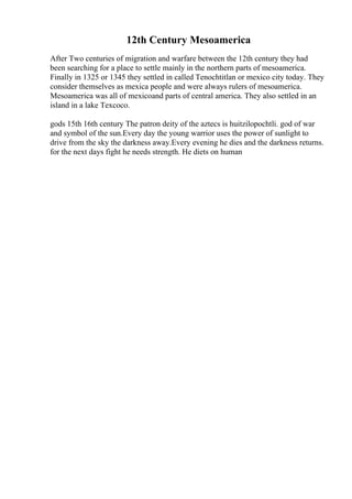 12th Century Mesoamerica
After Two centuries of migration and warfare between the 12th century they had
been searching for a place to settle mainly in the northern parts of mesoamerica.
Finally in 1325 or 1345 they settled in called Tenochtitlan or mexico city today. They
consider themselves as mexica people and were always rulers of mesoamerica.
Mesoamerica was all of mexicoand parts of central america. They also settled in an
island in a lake Texcoco.
gods 15th 16th century The patron deity of the aztecs is huitzilopochtli. god of war
and symbol of the sun.Every day the young warrior uses the power of sunlight to
drive from the sky the darkness away.Every evening he dies and the darkness returns.
for the next days fight he needs strength. He diets on human
 