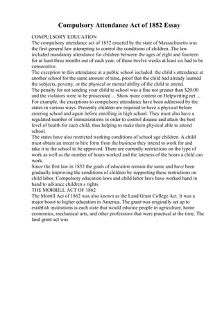 Compulsory Attendance Act of 1852 Essay
COMPULSORY EDUCATION
The compulsory attendance act of 1852 enacted by the state of Massachusetts was
the first general law attempting to control the conditions of children. The law
included mandatory attendance for children between the ages of eight and fourteen
for at least three months out of each year, of these twelve weeks at least six had to be
consecutive.
The exception to this attendance at a public school included: the child s attendance at
another school for the same amount of time, proof that the child had already learned
the subjects, poverty, or the physical or mental ability of the child to attend.
The penalty for not sending your child to school was a fine not greater than $20.00
and the violators were to be prosecuted ... Show more content on Helpwriting.net ...
For example, the exceptions to compulsory attendance have been addressed by the
states in various ways. Presently children are required to have a physical before
entering school and again before enrolling in high school. They must also have a
regulated number of immunizations in order to control disease and attain the best
level of health for each child, thus helping to make them physical able to attend
school.
The states have also restricted working conditions of school age children. A child
must obtain an intent to hire form from the business they intend to work for and
take it to the school to be approved. There are currently restrictions on the type of
work as well as the number of hours worked and the lateness of the hours a child can
work.
Since the first law in 1852 the goals of education remain the same and have been
gradually improving the conditions of children by supporting these restrictions on
child labor. Compulsory education laws and child labor laws have worked hand in
hand to advance children s rights.
THE MORRILL ACT OF 1862
The Morrill Act of 1862 was also known as the Land Grant College Act. It was a
major boost to higher education in America. The grant was originally set up to
establish institutions is each state that would educate people in agriculture, home
economics, mechanical arts, and other professions that were practical at the time. The
land grant act was
 