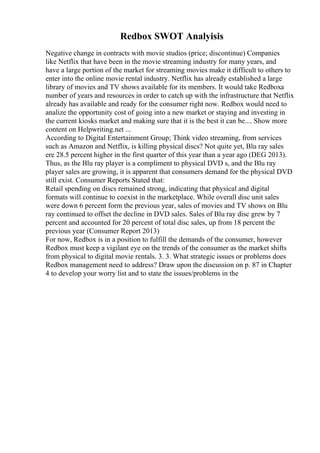 Redbox SWOT Analyisis
Negative change in contracts with movie studios (price; discontinue) Companies
like Netflix that have been in the movie streaming industry for many years, and
have a large portion of the market for streaming movies make it difficult to others to
enter into the online movie rental industry. Netflix has already established a large
library of movies and TV shows available for its members. It would take Redboxa
number of years and resources in order to catch up with the infrastructure that Netflix
already has available and ready for the consumer right now. Redbox would need to
analize the opportunity cost of going into a new market or staying and investing in
the current kiosks market and making sure that it is the best it can be.... Show more
content on Helpwriting.net ...
According to Digital Entertainment Group; Think video streaming, from services
such as Amazon and Netflix, is killing physical discs? Not quite yet, Blu ray sales
ere 28.5 percent higher in the first quarter of this year than a year ago (DEG 2013).
Thus, as the Blu ray player is a compliment to physical DVD s, and the Blu ray
player sales are growing, it is apparent that consumers demand for the physical DVD
still exist. Consumer Reports Stated that:
Retail spending on discs remained strong, indicating that physical and digital
formats will continue to coexist in the marketplace. While overall disc unit sales
were down 6 percent form the previous year, sales of movies and TV shows on Blu
ray continued to offset the decline in DVD sales. Sales of Blu ray disc grew by 7
percent and accounted for 20 percent of total disc sales, up from 18 percent the
previous year (Consumer Report 2013)
For now, Redbox is in a position to fulfill the demands of the consumer, however
Redbox must keep a vigilant eye on the trends of the consumer as the market shifts
from physical to digital movie rentals. 3. 3. What strategic issues or problems does
Redbox management need to address? Draw upon the discussion on p. 87 in Chapter
4 to develop your worry list and to state the issues/problems in the
 
