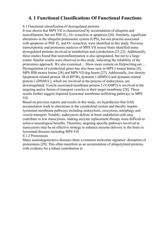 4. 1 Functional Classifications Of Functional Functions
4.1 Functional classification of dysregulated proteins
It was shown that MPS VII is characterized by accumulation of ubiquitin and
neurofilament, but not PHF П„, О± synuclein or apoptosis [20]. Similarly, significant
alterations in the ubiquitin proteasome system (UPS), but not proteins associated
with apoptosis or PHF П„ and О± synuclein, were identified in this study. Previous
transcriptomic and proteomic analyses of MPS VII mouse brain identified many
dysregulated proteins involved in metabolism and cytoskeleton [21,22]. Additionally,
these studies found that neuroinflammation is also upregulated, but not to a large
extent. Similar results were observed in this study, indicating the reliability of the
proteomics approach. We also examined ... Show more content on Helpwriting.net ...
Dysregulation of cytoskeletal genes has also been seen in MPS I mouse brains [4],
MPS IIIB mouse brains [26] and MPS VII dog hearts [27]. Additionally, low density
lipoprotein related protein 1B (LRP1B), dynamin 1 (DMN1) and dynamin related
protein 1 (DNM1L), which are involved in the process of endocytosis, are
downregulated. Vesicle associated membrane protein 2 (VAMP2) is involved in the
targeting and/or fusion of transport vesicles to their target membrane [28]. These
results further suggest impaired lysosomal membrane trafficking pathways in MPS
VII.
Based on previous reports and results in this study, we hypothesize that GAG
accumulation leads to alterations in the cytoskeletal system and thereby impairs
lysosomal membrane pathways including endocytosis, exocytosis, autophagy and
vesicle transport. Notably, endocytosis defects in brain endothelial cells may
contribute to low transcytosis, making enzyme replacement therapy more difficult to
achieve neurological benefits. Therefore, targeting specific pathways involved in
transcytosis may be an effective strategy to enhance enzyme delivery to the brain in
lysosomal diseases including MPS VII.
4.1.2 Proteostasis
Many neurodegenerative diseases share a common molecular signature: disruption of
proteostasis [29]. This often manifests as an accumulation of ubiquitylated proteins,
with evidence for a robust contribution to
 