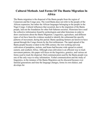 Cultural Methods And Forms Of The Bantu Migration In
Africa
The Bantu migration is the dispersal of the Bantu people from the region of
Cameroon and the Congo area. The word Bantu does not refer to the people of the
African expansion, but rather the African languages belonging to the people in the
Niger Congo. Cultural influences that occurred, due to the migration of the Bantu
people, laid out the foundation for other Sub Saharan societies. Historians have used
the collective information found by archeologists and other historians in order to
draw conclusions about the Bantu Migration. Linguistics, agriculture, and different
types of art have been the evidence needed to identify the cultureand the specific
patterns of movement, during this period. Bantu speaking farmers are known to have
spread through the Congo forests by the first millennium. The rapid spread of the
Bantu people became evident in the fifth century; the iron working and crop
cultivation of pumpkins, melons, and beans had become wide spread in central,
eastern, and southern Africa. Although crop cultivation is an efficient way to track
movement patterns, this paper will focus on the linguistics, genetics, and various art
forms used to track the dispersal. Oral communication used by the Bantu people was
one of the only ways to relay information. Verbal communication and the study of
linguistics, in the instance of the Bantu Migration can be obscured because over
familial generations and time the language changes, forms its own dialect, and
develops for
 
