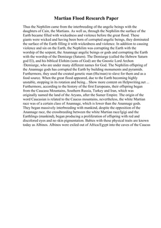 Martian Flood Research Paper
Thus the Nephilim came from the interbreeding of the angelic beings with the
daughters of Cain, the Martians. As well as, through the Nephilim the surface of the
Earth became filled with wickedness and violence before the great flood. These
giants were wicked and having been born of corrupted angelic beings, they dominated
the surface of the Earth filling it with wickedness and violence. In addition to causing
violence and sin on the Earth, the Nephilim was corrupting the Earth with the
worship of the serpent, the Anannage angelic beings or gods and corrupting the Earth
with the worship of the Demiurge (Saturn). The Demiurge (called the Hebrew Saturn
god El), and his biblical Elohim (sons of God) are the Gnostic Lord Archon
/Demiurge, who are under many different names for God. The Nephilim offspring of
the Anannage gods has corrupted the Earth by building monuments and pyramids.
Furthermore, they used the created genetic man (Hu/man) to slave for them and as a
food source. When the great flood appeared, due to the Earth becoming highly
unstable, stopping in its rotation and being... Show more content on Helpwriting.net ...
Furthermore, according to the history of the first Europeans, their offspring began
from the Caucasu Mountains, Southern Russia, Turkey and Iran, which was
originally named the land of the Aryans, after the Sumer Empire. The origin of the
word Caucasian is related to the Caucus mountains, nevertheless, the white Martian
race was of a certain class of Anannage, which is lower than the Anannage gods.
They began massively interbreeding with mankind, despite the opposition of the
Anannage race, the crossbreeding between the white Martian race/Igigi and the
Earthlings (mankind), began producing a proliferation of offspring with red and
discolored eyes and no skin pigmentation. Babies with these physical traits are known
today as Albinos. Albinos were exiled out of Africa/Egypt into the caves of the Caucus
 
