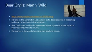 Bear Grylls: Man v Wild
 https://www.youtube.com/watch?v=TtIG4TuVnvg
 He talks to the camera but also narrates as he describes what is happening
and what he has to do in that situation.
 Bear Grylls does survival documentaries so that if you was in that situation
you would know how to survive.
 He survives in the worst places and eats anything he can.
 
