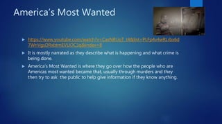 America’s Most Wanted
 https://www.youtube.com/watch?v=CasNRUqT_t4&list=PLFp4v4wRLrbx6d
7WnVgsDRxbtmEVUOC3q&index=8
 It is mostly narrated as they describe what is happening and what crime is
being done.
 America’s Most Wanted is where they go over how the people who are
Americas most wanted became that, usually through murders and they
then try to ask the public to help give information if they know anything.
 