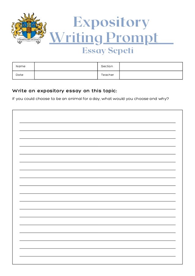 Expository
Writing Prompt
If you could choose to be an animal for a day, what would you choose and why? 
Write an expository essay on this topic:
Name Section
Date Teacher
Write an expository essay on this topic:
Essay Sepeti
 