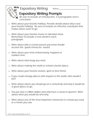 Expository Writing Name__________________________ 
Expository Writing Prompts 
Be sure to include an introduction, 3-5 paragraphs and a 
conclusion. 
• Write about your favorite holiday. Provide details about why is was 
your favorite holiday. Be sure to include an effective conclusion that 
makes others want to go. 
• Write about your favorite movie or television show. 
Remember to include a new detail in each 
paragraph. 
• Write about why a certain person you know should 
receive the ‘good character’ award. 
• Write about your most embarrassing, happiest or 
saddest time. 
• Write about what bugs you most. 
• Write about making the world or school a better place. 
• Write about your favorite season, sport or best friend. 
• If you could change places with anyone in the world, who would it 
be? 
• Write about where you should go on a school trip and why it would be 
a great place to go. 
• You just won a million dollars and only have a week to spend it. Write 
about what you would do and why. 
• Write about one of the most important characters in a book you read 
or a movie you saw 
http://www.worksheetplace.com © 
