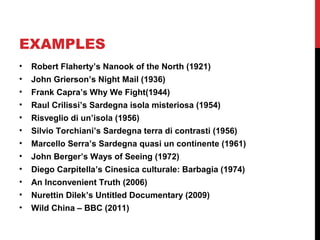 EXAMPLES
• Robert Flaherty’s Nanook of the North (1921)
• John Grierson’s Night Mail (1936)
• Frank Capra’s Why We Fight(1944)
• Raul Crilissi’s Sardegna isola misteriosa (1954)
• Risveglio di un’isola (1956)
• Silvio Torchiani’s Sardegna terra di contrasti (1956)
• Marcello Serra’s Sardegna quasi un continente (1961)
• John Berger’s Ways of Seeing (1972)
• Diego Carpitella’s Cinesica culturale: Barbagia (1974)
• An Inconvenient Truth (2006)
• Nurettin Dilek’s Untitled Documentary (2009)
• Wild China – BBC (2011)
 