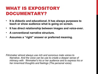 WHAT IS EXPOSITORY
DOCUMENTARY?
• It is didactic and educational. It has always purposes to
teach or show audience what is going on screen.
• It has direct relationship between images and voice-over.
• A conventional narrative structure.
• Assumes a “right” answer or preferred meaning.
Filmmaker almost always use rich and sonorous male voices to
Narrative. And the voice can be use to create a deeper sense of
intimacy with filmmaker's his or her audience and to express his or
her innermost thoughts and feelings (The personal voice).
 
