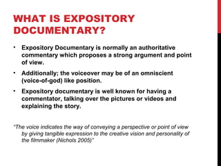 WHAT IS EXPOSITORY
DOCUMENTARY?
• Expository Documentary is normally an authoritative
commentary which proposes a strong argument and point
of view.
• Additionally; the voiceover may be of an omniscient
(voice-of-god) like position.
• Expository documentary is well known for having a
commentator, talking over the pictures or videos and
explaining the story.
“The voice indicates the way of conveying a perspective or point of view
by giving tangible expression to the creative vision and personality of
the filmmaker (Nichols 2005)”
 