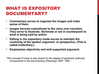 WHAT IS EXPOSITORY
DOCUMENTARY?
• Commentary serves to organize the images and make
sense of them.
• Images become subordinate to the voice over narration.
They serve to illustrate, illuminate or act in counterpoint to
what is being said by author.
• Editing in the expository mode serves to maintain the
continuity of the spoken argument or perspective. (This is
called evidentiary.)
• Emphasizes objectivity and well supported argument.
“The concept of voice is also based on the degree of epistemic authority
incorporated in the documentary (Plantinga 1997: 106).”
 