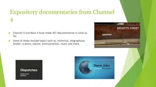 Expository documentaries from Channel
4
 Channel 4 and More 4 have made 451 documentaries in total so
far.
 Some of these include topics such as; historical, biographical,
health, science, nature, environmental, music and more.
 