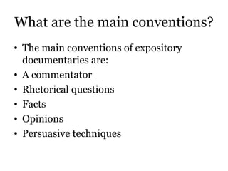 What are the main conventions? The main conventions of expository documentaries are: A commentator Rhetorical questions Facts Opinions Persuasive techniques 