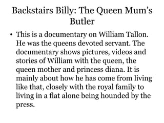 Backstairs Billy: The Queen Mum’s Butler This is a documentary on William Tallon. He was the queens devoted servant. The documentary shows pictures, videos and stories of William with the queen, the queen mother and princess diana. It is mainly about how he has come from living like that, closely with the royal family to living in a flat alone being hounded by the press.  