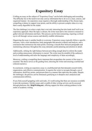 Expository Essay
Crafting an essay on the subject of "Expository Essay" can be both challenging and rewarding.
The difficulty lies in the need to not only convey information but to do so in a clear, concise, and
organized manner. An expository essay requires a thorough understanding of the chosen topic,
compelling evidence to support your points, and the ability to present complex ideas in a way
that is easily digestible for the reader.
The first challenge is to select a topic that is not only interesting but also lends itself well to an
expository approach. Once the topic is chosen, the writer must delve into extensive research to
gather relevant information and facts. This process can be time-consuming, requiring a critical
eye to sift through various sources and identify credible information.
Organizing the essay is another hurdle to overcome. Expository essays typically follow a specific
structure, with a clear introduction, body paragraphs that present evidence and analysis, and a
conclusion that summarizes the main points. Ensuring a smooth flow between paragraphs and
maintaining coherence throughout the essay demands careful planning and attention to detail.
Additionally, striking the right balance between providing enough detail to inform the reader
and avoiding unnecessary information is crucial. The writer must be mindful of the audience's
level of understanding and tailor the language and complexity of ideas accordingly.
Moreover, crafting a compelling thesis statement that encapsulates the essence of the essay is
essential. The thesis serves as the guiding force, directing the writer and ensuring a unified and
coherent narrative.
In conclusion, writing an expository essay is a multifaceted task that demands research skills,
organization, and effective communication. It requires the writer to navigate through a sea of
information, distill key points, and present them in a manner that captivates the reader. Despite
the challenges, the process can be immensely gratifying as it sharpens one's analytical and
communication abilities.
If you find yourself grappling with such tasks, it's worth noting that there are resources available
to provide assistance. Similar essays and a wealth of other writing services can be accessed
through platforms like HelpWriting.net, offering support for those seeking guidance in the
realm of academic writing.
Expository Essay Expository Essay
 