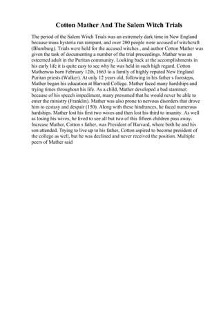 Cotton Mather And The Salem Witch Trials
The period of the Salem Witch Trials was an extremely dark time in New England
because mass hysteria ran rampant, and over 200 people were accused of witchcraft
(Blumburg). Trials were held for the accused witches , and author Cotton Mather was
given the task of documenting a number of the trial proceedings. Mather was an
esteemed adult in the Puritan community. Looking back at the accomplishments in
his early life it is quite easy to see why he was held in such high regard. Cotton
Matherwas born February 12th, 1663 to a family of highly reputed New England
Puritan priests (Walker). At only 12 years old, following in his father s footsteps,
Mather began his education at Harvard College. Mather faced many hardships and
trying times throughout his life. As a child, Mather developed a bad stammer;
because of his speech impediment, many presumed that he would never be able to
enter the ministry (Franklin). Mather was also prone to nervous disorders that drove
him to ecstasy and despair (150). Along with these hindrances, he faced numerous
hardships. Mather lost his first two wives and then lost his third to insanity. As well
as losing his wives, he lived to see all but two of this fifteen children pass away.
Increase Mather, Cotton s father, was President of Harvard, where both he and his
son attended. Trying to live up to his father, Cotton aspired to become president of
the college as well, but he was declined and never received the position. Multiple
peers of Mather said
 