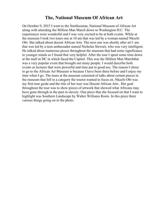 The, National Museum Of African Art
On October 9, 2015 I went to the Smithsonian, National Museum of African Art
along with attending the Million Man March down in Washington D.C. The
experiences were wonderful and I was very excited to be at both events. While at
the museum I took two tours one at 10 am that was led by a woman named Nkechi
Obi. She talked about docent African Arts. The next one was shortly after at11 am
that was led by a teen ambassador named Nicholas Stewart, who was very intelligent.
He talked about numerous pieces throughout the museum that had some significance
to younger minds so I found that very helpful. After the tour I spent some time down
at the mall in DC in which faced the Capitol. This was the Million Man Marchthat
was a very popular event that brought out many people. I would describe both
events as lectures that were powerful and time put to good use. The reason I chose
to go to the African Art Museum is because I have been there before and I enjoy my
time when I go. The tours at the museum consisted of talks about certain pieces in
the museum that fell in a category the tourist wanted to focus on. Nkechi Obi was
my first tour guide and the title of her tour was Docent African Arts . Her goal
throughout the tour was to show pieces of artwork that showed what Africans may
have gone through in the past in slavery. One piece that she focused on that I want to
highlight was Southern Landscape by Walter Williams Roots. In this piece there
various things going on in the photo.
 