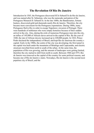 The Revolution Of Rio De Janeiro
Introduction In 1565, the Portuguese discovered SГЈo SebastiГЈo do Rio de Janeiro,
and was named after St. Sebastian, who was the namesake and patron of the
Portuguese Monarch D. SebastiГЈo. In the late 1600s, the Bandeirantes, fortune
hunters, discovered gold and diamonds nearly Rio de Janeiro. Therefore, the city
became more convenient for the Portuguese exportations. During 1800s, many
Portuguese fled to Rio in order to escape Napoleon s invasion of Portugal. There
were hundreds of noblemen who were simply homeless because of their sudden
arrival in the city. Also, during the exile of numerous Portuguese men into the city,
an influx of 145,000 of African slaves arrived in the capital of Rio. By the year of
1840, the rate of African slavery increased up to 220,000 people. In 1822, Prince
Pedro declared the independence of Brazil, and kept Rio de Janeiroas the country s
capital. Early in the 1900s, the centre of the city was developing; the first tunnel in
the capital was built under the mountains of Botafogo and Copacanaba, and electric
streetcars travelled from north to south of the urban. At the same time, the
population of Rio was growing, and the amount of landscapes were getting limited,
therefore the city started to shift from north to south. Between 1960 and 1975, Rio
de Janeiro was removed as the capital of the country for some political reasons, and
became one of Rio de Janeiro s states. Nowadays, Rio de Janeiro is the second most
populous city of Brazil, and the
 