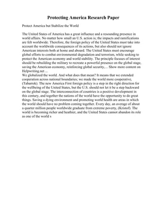 Protecting America Research Paper
Protect America but Stabilize the World
The United States of America has a great influence and a resounding presence in
world affairs. No matter how small an U.S. action is; the impacts and ramifications
are felt worldwide. Therefore, the foreign policy of the United States must take into
account the worldwide consequences of its actions, but also should not ignore
American interests both at home and aboard. The United States must encourage
global efforts to combat environmental degradation and terrorism, while seeking to
protect the American economy and world stability. The principle focuses of interest
should be rebuilding the military to recreate a powerful presence on the global stage,
saving the American economy, reinforcing global security,... Show more content on
Helpwriting.net ...
We globalized the world. And what does that mean? It means that we extended
cooperation across national boundaries; we made the world more cooperative,
(Tabarrok). The new America First foreign policy is a step in the right direction for
the wellbeing of the United States, but the U.S. should not let it be a step backward
on the global stage. The interconnection of countries is a positive development in
this century, and together the nations of the world have the opportunity to do great
things. Saving a dying environment and promoting world health are areas in which
the world should have no problem coming together. Every day, an average of about
a quarter million people worldwide graduate from extreme poverty, (Kristof). The
world is becoming richer and heathier, and the United States cannot abandon its role
as one of the world s
 