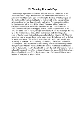 Eli Manning Research Paper
Eli Manning is a great quarterback that plays for the New York Giants in the
National Football League. Ever since he was a little he has been aware of the
game of football because he grew up watching his dad play in the big league. Eli
also had two older brothers that he played football with all the way up to high
school, and that is when they split. After high school Peyton one of the oldest
brothers went to college at the University of Tennessee, while Cooper was
diagnosed with a disease that ruined his football career. On the other hand, Eli
went to the University of Mississippi (Ole Miss) where his journey lead to the
NFL. Eli led his team to victory of super bowl 42 and 46 and the challenges that lead
up to this point all started from... Show more content on Helpwriting.net ...
Most of the players on the team had done graduated when Eli got to Ole Miss. Eli
started out good as a quarterback, but he wasn t great. He had some work to do, but
he was getting better. Eli would still have to become a leader and carry his team.
According to JockBio, The Eli Manning Era officially kicked of at Ole Miss the
following fall...Cutcliffe knew his offense namely Eli would have to carry the load
(Paragraph 21). When Eli was at Ole Miss for his first year the defense had some
holes in them, yet the coach believed in Eli to carry the load. After a couple years in
college Eli was easily one of the best quarterbacks in the league. Eli definitely had a
chance of making it in the NFL. His nicknames were Da Man and Miracle Mann
because of how good he was in college
 