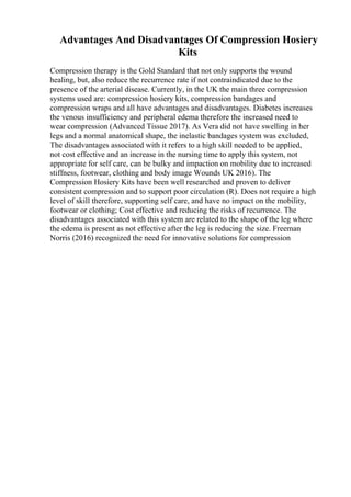 Advantages And Disadvantages Of Compression Hosiery
Kits
Compression therapy is the Gold Standard that not only supports the wound
healing, but, also reduce the recurrence rate if not contraindicated due to the
presence of the arterial disease. Currently, in the UK the main three compression
systems used are: compression hosiery kits, compression bandages and
compression wraps and all have advantages and disadvantages. Diabetes increases
the venous insufficiency and peripheral edema therefore the increased need to
wear compression (Advanced Tissue 2017). As Vera did not have swelling in her
legs and a normal anatomical shape, the inelastic bandages system was excluded,
The disadvantages associated with it refers to a high skill needed to be applied,
not cost effective and an increase in the nursing time to apply this system, not
appropriate for self care, can be bulky and impaction on mobility due to increased
stiffness, footwear, clothing and body image Wounds UK 2016). The
Compression Hosiery Kits have been well researched and proven to deliver
consistent compression and to support poor circulation (R). Does not require a high
level of skill therefore, supporting self care, and have no impact on the mobility,
footwear or clothing; Cost effective and reducing the risks of recurrence. The
disadvantages associated with this system are related to the shape of the leg where
the edema is present as not effective after the leg is reducing the size. Freeman
Norris (2016) recognized the need for innovative solutions for compression
 
