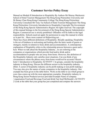 Customer Service Policy Essay
Manual on Module II Introduction to Hospitality By Authors Mr Murray Mackenzie
School of Hotel Tourism Management The Hong Kong Polytechnic University and
Dr Benny Chan Hong Kong Community College The Hong Kong Polytechnic
University Consultant Mr Tony Tse School of Hotel Tourism Management The Hong
Kong Polytechnic University Introduction to Hospitality Copyright The Government
of the Hong Kong Special Administrative Region All rights reserved. The copyright
of this manual belongs to the Government of the Hong Kong Special Administrative
Region. Commercial use is strictly prohibited. Offenders will be liable to the legal
responsibility. Schools need not apply for permission to copy this manual in whole
or in part for... Show more content on Helpwriting.net ...
There have been different definitions of Hospitality. Broadly speaking, Hospitality
is the act of kindness in welcoming and looking after the basic needs of guests or
strangers, mainly in relation to food, drink and accommodation. A contemporary
explanation of Hospitality refers to the relationship process between a guest and a
host. When we talk about the Hospitality Industry , we are referring to the
companies or organisations which provide food and/or drink and/or
accommodation to people who are away from home. However, this definition of
the Hospitality Industry only satisfies most situations. Can you think of any
circumstances where the phrase away from home would not be accurate? Resort
hotel 1 Introduction to Hospitality ACTIVITY 1 In groups, consider the hospitality
industry in Hong Kong. Discuss the different sectors in the hospitality industry.
(Hint: A sector of hospitality industry can be profit making or non profit making.)
You may also give the names of some companies in the hospitality industry. One
example has been given in the table below. Work on the table to see which group in
your class comes up with the most appropriate examples. Hospitality industry in
Hong Kong Sector Products/services provided Example Name of company
/ organisation Food and Beverage Food and drink Fast food McDonald s ACTIVITY
2 Look at the table that your group has just completed and compare the answers
 