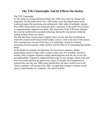 The Y2k Catastrophe And Its Effects On Society
The Y2K Catastrophe
In The midst of a rising industrial climate, the 1990s was a time for change and
expansion. On December thirty first, 1999 nearly every developed nation in the
world anticipated the oncoming new millennium. After strike of midnight, January
first, 2000 a forecasted event would take place, and many in the world were anxious
to comprehend the supposed inevitable. The occurrence of the Y2K scare changed
the way the world revolves around technology during the time period, which has
lasting residual effects on society.
The fear that drove society and a complete farce was the idea that everything on
which the modern world relied would simply come to a halt at the turn of the century.
This contemporary concern of the time over technology caused an alarming
dissonance between people s daily realities and the threat of an impending apocalyptic
future.
At the height of computer development, for convenience purposes, digital
programmers used two digit codes in place of the years. For example, instead of
writing 1986, computer engineers simply dated programs with 86, the 19 was left
out purposefully. Engineers compressed data usage to save storage, which at the time
was very costly and took up unnecessary space. Eventually these programmers
realized that once the year 2000 comes around then, the dates would revert to 00
which computers will assume to be 1900. A simple date change to humans would
equal a major blunder to a computer. This glitch held the
 