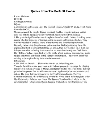 Quotes From The Book Of Exodus
Rachel Mathews
H 101 B
Reading Response I
I.Quote
a.Monotheism and Mosaic Law, The Book of Exodus, Chapter 19 20. (c. Tenth Sixth
Centuries B.C.E.)
Moses answered the people, Do not be afraid; God has come to test you, so that
your fear of him, being always in your mind, may keep you from sinning
b.The quote is significant because it explains how God works. Moses is talking to the
people who fear the peals of thunder on the mountain and lightning flashes. They
were also scared of the loud sound of the trumpet and the smoking mountain.
Basically, Moses is telling them not to fear and that God is just testing them. He
explains that God is hoping that if they are afraid, then they will not sin. I think this
is important when believing in monotheism because there is only one God. In the
Holy Bible of today s time, God says, Do not be afraid multiple times and this quote
reveals the ethical dimension of the Hebrews monotheism. The concept of sin was
missing in the region during the tenth sixth centuries.
II.Summary
a.The Book of Exodus: ... Show more content on Helpwriting.net ...
Yahweh, their God, made a covenant with Hebrew people, in exchange for obeying
the laws which God revealed to Moses, the Hebrew leader, on Mount Sinai. Yahweh
promised the people that he will count them as kingdom of priest and a consecrated
nation. The laws that God created were the Ten Commandments. The Ten
Commandments are still used broadly around the world and in many religions today,
like Christianity, Judaism, and Islam. The Book of Exodus shined a light on the
development of Hebrew monotheism because it talks about how there is only one
 