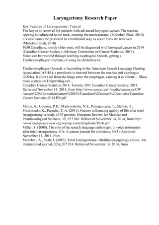 Laryngectomy Research Paper
Key Features of Laryngectomy: Typical
The larynx is removed for patients with advanced laryngeal cancer. The trachea
opening is redirected to the neck, creating the tracheostoma. (Mohebati Shah, 2010)
o Voice cannot be produced in a traditional way as vocal folds are removed.
(Mohebati Shah, 2010)
1050 Canadians, mostly older men, will be diagnosed with laryngeal cancer in 2014
(Canadian Cancer Society s Advisory Committee on Cancer Statistics, 2014).
Voice can be restored through learning esophageal Speech, getting a
Tracheoesophageal Implant, or using an electrolarynx.
Tracheoesophageal Speech: o According to the American Speech Lanugage Hearing
Association (ASHA), a prosthesis is inserted between the trachea and esophagus
(2004a). It allows air from the lungs enter the esophagus, causing it to vibrate ... Show
more content on Helpwriting.net ...
Canadian Cancer Statistics 2014. Toronto, ON: Canadian Cancer Society; 2014.
Retrieved November 14, 2014, from http://www.cancer.ca/~/media/cancer.ca/CW
/cancer%20information/cancer%20101/Canadian%20cancer%20statistics/Canadian
Cancer Statistics 2014 EN.pdf
Mallis, A., Goumas, P.D., Mastronikolis, N.S., Panogeorgou, T., Stathas, T.,
Prodromaki, K., Papadas, T. A. (2011). Factors influencing quality of life after total
laryngectomy: a study of 92 patients. European Review for Medical and
Pharmacological Sciences, 15, 937 942. Retrieved November 14, 2014, from http:/
/www.europeanreview.org/wp/wp content/uploads/1016.pdf
Miller, S. (2008). The role of the speech language pathologist in voice restoration
after total laryngectomy. CA: A cancer journal for clinicians, 40(3). Retrieved
November 14, 2014, from
Mohebati, A., Shah, J. (2010). Total Laryngectomy. Otorhinolaryngology clinics: An
international journal, 2(3), 207 214. Retrieved November 14, 2014, from
 