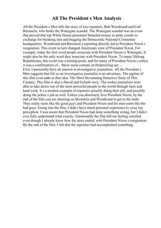 All The President s Men Analysis
All the President s Men tells the story of two reporters, Bob Woodward and Carl
Bernstein, who broke the Watergate scandal. The Watergate scandal was an event
that proved that top White House personnel funneled money to petty crooks in
exchange for breaking into and bugging the Democratic National Committee
headquarters. Woodward and Bernstein s reporting directly led to President Nixon s
resignation. This event in turn changed Americans view of President Nixon. For
example, today the first word people associate with President Nixon is Watergate. It
might also be the only word they associate with President Nixon. To many lifelong
Republicans, this event was a turning point, and for many of President Nixon s critics
it was a confirmation of... Show more content on Helpwriting.net ...
First, I personally have an interest in investigative journalism. All the President s
Men suggests that life as an investigative journalist is an adventure. The tagline of
this film even adds to that idea: The Most Devastating Detective Story of This
Century. This film is also a David and Goliath story. The rookie journalists were
able to take down one of the most powerful people in the world through facts and
hard work. It s a modern example of reporters actually doing their job, and possibly
doing the police s job as well. Unless you absolutely love President Nixon, by the
end of the film you are cheering on Bernstein and Woodward to get to the truth.
They really seem like the good guys and President Nixon and his men seem like the
bad guys. Going into the film, I didn t have much personal experience to sway my
perception. I was aware that President Nixon had done something wrong, but I didn t
ever fully understand what exactly. Emotionally the film left me feeling satisfied
even though I already knew how the story ended, with President Nixon s resignation.
By the end of the film, I felt that the reporters had accomplished something
 