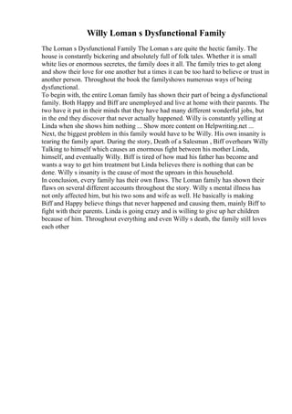 Willy Loman s Dysfunctional Family
The Loman s Dysfunctional Family The Loman s are quite the hectic family. The
house is constantly bickering and absolutely full of folk tales. Whether it is small
white lies or enormous secretes, the family does it all. The family tries to get along
and show their love for one another but a times it can be too hard to believe or trust in
another person. Throughout the book the familyshows numerous ways of being
dysfunctional.
To begin with, the entire Loman family has shown their part of being a dysfunctional
family. Both Happy and Biff are unemployed and live at home with their parents. The
two have it put in their minds that they have had many different wonderful jobs, but
in the end they discover that never actually happened. Willy is constantly yelling at
Linda when she shows him nothing ... Show more content on Helpwriting.net ...
Next, the biggest problem in this family would have to be Willy. His own insanity is
tearing the family apart. During the story, Death of a Salesman , Biff overhears Willy
Talking to himself which causes an enormous fight between his mother Linda,
himself, and eventually Willy. Biff is tired of how mad his father has become and
wants a way to get him treatment but Linda believes there is nothing that can be
done. Willy s insanity is the cause of most the uproars in this household.
In conclusion, every family has their own flaws. The Loman family has shown their
flaws on several different accounts throughout the story. Willy s mental illness has
not only affected him, but his two sons and wife as well. He basically is making
Biff and Happy believe things that never happened and causing them, mainly Biff to
fight with their parents. Linda is going crazy and is willing to give up her children
because of him. Throughout everything and even Willy s death, the family still loves
each other
 