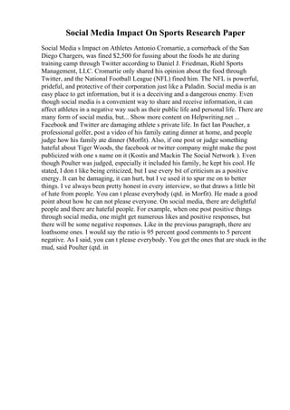 Social Media Impact On Sports Research Paper
Social Media s Impact on Athletes Antonio Cromartie, a cornerback of the San
Diego Chargers, was fined $2,500 for fussing about the foods he ate during
training camp through Twitter according to Daniel J. Friedman, Riehl Sports
Management, LLC. Cromartie only shared his opinion about the food through
Twitter, and the National Football League (NFL) fined him. The NFL is powerful,
prideful, and protective of their corporation just like a Paladin. Social media is an
easy place to get information, but it is a deceiving and a dangerous enemy. Even
though social media is a convenient way to share and receive information, it can
affect athletes in a negative way such as their public life and personal life. There are
many form of social media, but... Show more content on Helpwriting.net ...
Facebook and Twitter are damaging athlete s private life. In fact Ian Poucher, a
professional golfer, post a video of his family eating dinner at home, and people
judge how his family ate dinner (Morfit). Also, if one post or judge something
hateful about Tiger Woods, the facebook or twitter company might make the post
publicized with one s name on it (Kostis and Mackin The Social Network ). Even
though Poulter was judged, especially it included his family, he kept his cool. He
stated, I don t like being criticized, but I use every bit of criticism as a positive
energy. It can be damaging, it can hurt, but I ve used it to spur me on to better
things. I ve always been pretty honest in every interview, so that draws a little bit
of hate from people. You can t please everybody (qtd. in Morfit). He made a good
point about how he can not please everyone. On social media, there are delightful
people and there are hateful people. For example, when one post positive things
through social media, one might get numerous likes and positive responses, but
there will be some negative responses. Like in the previous paragraph, there are
loathsome ones. I would say the ratio is 95 percent good comments to 5 percent
negative. As I said, you can t please everybody. You get the ones that are stuck in the
mud, said Poulter (qtd. in
 