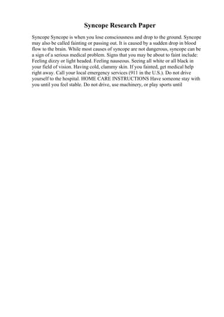 Syncope Research Paper
Syncope Syncope is when you lose consciousness and drop to the ground. Syncope
may also be called fainting or passing out. It is caused by a sudden drop in blood
flow to the brain. While most causes of syncope are not dangerous, syncope can be
a sign of a serious medical problem. Signs that you may be about to faint include:
Feeling dizzy or light headed. Feeling nauseous. Seeing all white or all black in
your field of vision. Having cold, clammy skin. If you fainted, get medical help
right away. Call your local emergency services (911 in the U.S.). Do not drive
yourself to the hospital. HOME CARE INSTRUCTIONS Have someone stay with
you until you feel stable. Do not drive, use machinery, or play sports until
 