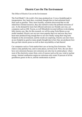 Electric Cars On The Environment
The Effect of Electric Cars on the Environment
The Ford Model T, the world s first mass produced car. It was a breakthrough in
transportation. See, back then, everybody thought that we had unlimited fossil
fuels such as gasoline. Then, more recently, scientists discovered that we did
indeed have limited resources, they also started to notice the polluted emissions of
cars. As the demand for more fuel efficient and more eco friendly cars rose, car
companies such as GM, Toyota, as well Mitsubishi invested millions in developing
fully electric cars. But, for this research, we will be using Tesla Motors as our
model standard. Electric cars are now more popular than ever and now they have
been mass produced long enough that we are now finally seeing their long term
footprint on the environment, and the results are surprising. Electric cars don t have
an eco footprint as good as many people thought due to how they are produced, how
they get their electric power as well as their recyclability or lack thereof.
Car companies such as Tesla market their cars as having Zero Emissions . That
claim is only partially true, and in some places, not true at all. Now, the cars don t
have zero emissions because zero emissions are only true in certain places: where
most of the electricity comes from a mix of sources such as the sun, wind or nuclear
energy. Internal combustion enginecar emissions only create 24 percent of all the
greenhouse gasses in the us, and the smokestacks at power
 