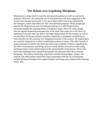 The Debate over Legalizing Marijuana
Marijuana is a drug which is used for recreational purposes as well as medicinal
purposes. However, the medicinal use of marijuana has only been suggested in the
recent years because previously it was just a drug which used to be exploited by
the teenagers, adults and others for their own personal purposes. Many people get
arrested for illegal possession of marijuana because it is still illegal to have
marijuana despite the ongoing debate of making it legal. There are many people
who are against legalizing marijuana but at the same time many are in the favor of
legalizing it because they say that it will make things better for the country as well as
an individual. If the government considers legalizing it, marijuana would bring in
more benefits for the economy of a fledgling economy of the country. By legalizing it,
tax could be imposed on it which would bring in more revenues. The other benefit of
using marijuana would be that there has been some scientific evidence regarding the
fact that it reinvigorates and brings peace to mind. Studies have proven that using
marijuana makes some improvement in the mental health of the person. Those who
have used marijuana have reported that people feel pleasant when they consume
marijuana. The effects which they experience include feeling happy, sleepy, and
relaxed. The other effects which have been associated with the use of marijuana
include feeling as though colors appear brighter and being more relaxed when hearing
music. But,
 