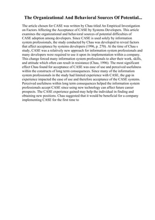 The Organizational And Behavioral Sources Of Potential...
The article chosen for CASE was written by Chau titled An Empirical Investigation
on Factors Affecting the Acceptance of CASE by Systems Developers. This article
examines the organizational and behavioral sources of potential difficulties of
CASE adoption among developers. Since CASE is used solely by information
system professionals, the study conducted by Chau was developed to reveal factors
that affect acceptance by systems developers (1996, p. 270). At the time of Chau s
study, CASE was a relatively new approach for information system professionals and
many developers were required to use it upon its implementation within a company.
This change forced many information system professionals to alter their work, skills,
and attitude which often can result in resistance (Chau, 1996). The most significant
effect Chau found for acceptance of CASE was ease of use and perceived usefulness
within the constructs of long term consequences. Since many of the information
system professionals in the study had limited experience with CASE, the gap in
experience impacted the ease of use and therefore acceptance of the CASE systems.
Perceived usefulness within long term consequences helped the information system
professionals accept CASE since using new technology can affect future career
prospects. The CASE experience gained may help the individual in finding and
obtaining new positions. Chau suggested that it would be beneficial for a company
implementing CASE for the first time to
 