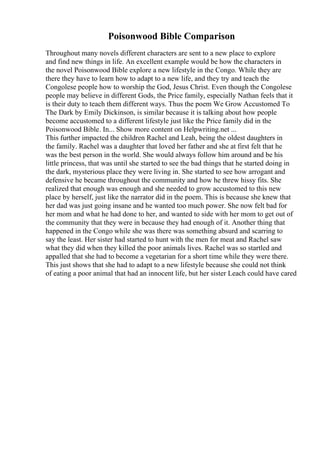 Poisonwood Bible Comparison
Throughout many novels different characters are sent to a new place to explore
and find new things in life. An excellent example would be how the characters in
the novel Poisonwood Bible explore a new lifestyle in the Congo. While they are
there they have to learn how to adapt to a new life, and they try and teach the
Congolese people how to worship the God, Jesus Christ. Even though the Congolese
people may believe in different Gods, the Price family, especially Nathan feels that it
is their duty to teach them different ways. Thus the poem We Grow Accustomed To
The Dark by Emily Dickinson, is similar because it is talking about how people
become accustomed to a different lifestyle just like the Price family did in the
Poisonwood Bible. In... Show more content on Helpwriting.net ...
This further impacted the children Rachel and Leah, being the oldest daughters in
the family. Rachel was a daughter that loved her father and she at first felt that he
was the best person in the world. She would always follow him around and be his
little princess, that was until she started to see the bad things that he started doing in
the dark, mysterious place they were living in. She started to see how arrogant and
defensive he became throughout the community and how he threw hissy fits. She
realized that enough was enough and she needed to grow accustomed to this new
place by herself, just like the narrator did in the poem. This is because she knew that
her dad was just going insane and he wanted too much power. She now felt bad for
her mom and what he had done to her, and wanted to side with her mom to get out of
the community that they were in because they had enough of it. Another thing that
happened in the Congo while she was there was something absurd and scarring to
say the least. Her sister had started to hunt with the men for meat and Rachel saw
what they did when they killed the poor animals lives. Rachel was so startled and
appalled that she had to become a vegetarian for a short time while they were there.
This just shows that she had to adapt to a new lifestyle because she could not think
of eating a poor animal that had an innocent life, but her sister Leach could have cared
 