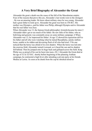 A Very Brief Biography of Alexander the Great
Alexander the great s death was the cause of the fall of the Macedonian empire.
Four of the reasons that prove this are, Alexander s last words were to the strongest
. He was an amazing leader. He knew about military since he was young. Alexander
had a great father to look up to. Alexander the great was born in 356 B.C. His
mother was Olympia s, and his father was Philip, although Olympia said to Alexander
that his real father was Zeus.
When Alexander was 13, the famous Greek philosopher Aristotlebecame his tutor 2
Alexander didn t get to see much of his father. He saw little of his father, who as
both king and general, was constantly away on some military campaign. 6 When
Alexander was 12, he impressed his father. At age 12 showed his equestrian skill to
his father and all who were watching when he tamed Bucephalus, unruly stallion
horse, unable to be ridden and devouring flesh of all who had tried. 5 No one
noticed that the horse was afraid of its own shadow. When the horse was led onto
the exercise field, Alexander turned it around, so it faced the sun and its shadow
fell behind. Then he jumped onto its huge back and galloped across the field. King
Philip was so proud of his son he burst into tears. (9) 1 Alexander the Great died at
the age of 32 in 323 B.C. shortly before beginning of the planning Arabian
campaign, he contracted a high fever after attending a private party at his friends
Medius at Larisa. As soon as he drank from the cup he shrieked aloud as
 