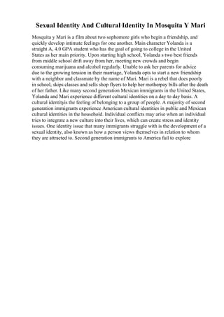 Sexual Identity And Cultural Identity In Mosquita Y Mari
Mosquita y Mari is a film about two sophomore girls who begin a friendship, and
quickly develop intimate feelings for one another. Main character Yolanda is a
straight A, 4.0 GPA student who has the goal of going to college in the United
States as her main priority. Upon starting high school, Yolanda s two best friends
from middle school drift away from her, meeting new crowds and begin
consuming marijuana and alcohol regularly. Unable to ask her parents for advice
due to the growing tension in their marriage, Yolanda opts to start a new friendship
with a neighbor and classmate by the name of Mari. Mari is a rebel that does poorly
in school, skips classes and sells shop flyers to help her motherpay bills after the death
of her father. Like many second generation Mexican immigrants in the United States,
Yolanda and Mari experience different cultural identities on a day to day basis. A
cultural identityis the feeling of belonging to a group of people. A majority of second
generation immigrants experience American cultural identities in public and Mexican
cultural identities in the household. Individual conflicts may arise when an individual
tries to integrate a new culture into their lives, which can create stress and identity
issues. One identity issue that many immigrants struggle with is the development of a
sexual identity, also known as how a person views themselves in relation to whom
they are attracted to. Second generation immigrants to America fail to explore
 