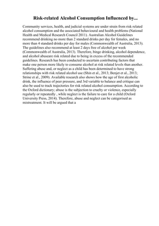 Risk-related Alcohol Consumption Influenced by...
Community services, health, and judicial systems are under strain from risk related
alcohol consumption and the associated behavioural and health problems (National
Health and Medical Research Council 2011). Australian Alcohol Guidelines
recommend drinking no more than 2 standard drinks per day for females, and no
more than 4 standard drinks per day for males (Commonwealth of Australia, 2013).
The guidelines also recommend at least 2 days free of alcohol per week
(Commonwealth of Australia, 2013). Therefore, binge drinking, alcohol dependence,
and alcohol abuseare risk related due to being in excess of the recommended
guidelines. Research has been conducted to ascertain contributing factors that
make one person more likely to consume alcohol at risk related levels than another.
Suffering abuse and, or neglect as a child has been determined to have strong
relationships with risk related alcohol use (Shin et al., 2013; Benjet et al., 2013;
Strine et al., 2009). Available research also shows how the age of first alcoholic
drink, the influence of peer pressure, and 3rd variable to balance and critique can
also be used to track trajectories for risk related alcohol consumption. According to
the Oxford dictionary; abuse is the subjection to cruelty or violence, especially
regularly or repeatedly , while neglect is the failure to care for a child (Oxford
University Press, 2014). Therefore, abuse and neglect can be categorised as
mistreatment. It will be argued that a
 