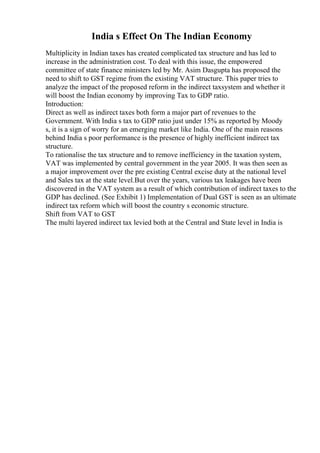 India s Effect On The Indian Economy
Multiplicity in Indian taxes has created complicated tax structure and has led to
increase in the administration cost. To deal with this issue, the empowered
committee of state finance ministers led by Mr. Asim Dasgupta has proposed the
need to shift to GST regime from the existing VAT structure. This paper tries to
analyze the impact of the proposed reform in the indirect taxsystem and whether it
will boost the Indian economy by improving Tax to GDP ratio.
Introduction:
Direct as well as indirect taxes both form a major part of revenues to the
Government. With India s tax to GDP ratio just under 15% as reported by Moody
s, it is a sign of worry for an emerging market like India. One of the main reasons
behind India s poor performance is the presence of highly inefficient indirect tax
structure.
To rationalise the tax structure and to remove inefficiency in the taxation system,
VAT was implemented by central government in the year 2005. It was then seen as
a major improvement over the pre existing Central excise duty at the national level
and Sales tax at the state level.But over the years, various tax leakages have been
discovered in the VAT system as a result of which contribution of indirect taxes to the
GDP has declined. (See Exhibit 1) Implementation of Dual GST is seen as an ultimate
indirect tax reform which will boost the country s economic structure.
Shift from VAT to GST
The multi layered indirect tax levied both at the Central and State level in India is
 