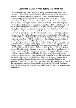 Louis Riel s Last Words Before His Execution
I have nothing but my heart, I have given it long ago to my country. These are
Louis Riel s last words before his execution. Two themes that have been debated is
whether Louis Riel is a traitor or hero to the MГ©tis. There have been many
controversial figures throughout Canada s history, but Louis Riel is one of the
most controversial figure. His perspective on how he dealt with manner is still
debated today. A key aspect discussed today is why Riel is a hero to his people; the
MГ©tis. Louis Rielhad once recognized the turmoil the MГ©tis had to face, through
this Riel proved that one must take actions in order to achieve a person s right.
Firstly, Louis Riel is a savior due to his actions to defend the Roman Catholic faith
and French and... Show more content on Helpwriting.net ...
Moreover, the government s insufficiency caused Riel to act accordingly. Earlier, it
was mentioned that the Canadian government was not authorized to take legal action
until December of 1869. Though this was clearly recognized by the government, they
sent surveyors in June of 1869 for settlers to live there. The government broke their
own laws, hence it proves that Riel, due to the government s flawed intentions, had to
enforce his rule, by stepping on the chains. Unit Two: The Development of Western
Canada, on page 36 highlights that in 1882, surveyors came to the MГ©tis peoples
North West Settlements to examine the land once more. The MГ©tis acted quickly
and sent 15 petitions to the Canadian government for the rights of their land, none of
which were answered. Once again, the government was incapable. The government
could have prevented all the troubles, but due to their insufficiency and flawed
system, they let the surveyors come onto the land. In addition to this, the government
had signed many treaties with the MГ©tis. But, the government, yet again, didn t
keep their word and didn t follow the laws of giving them what the treaties had
promised. To conclude, Riel was compelled to take arms. The lack of control, caused
the government to spend millions and ended in destruction. Flashback Canada on
page 196 stated, Some new evidence suggests that the Chief Justice in Manitoba at the
time of Riel s
 