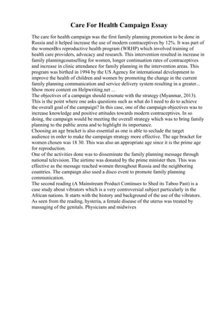 Care For Health Campaign Essay
The care for health campaign was the first family planning promotion to be done in
Russia and it helped increase the use of modern contraceptives by 12%. It was part of
the womenВґs reproductive health program (WRHP) which involved training of
health care providers, advocacy and research. This intervention resulted in increase in
family planningcounselling for women, longer continuation rates of contraceptives
and increase in clinic attendance for family planning in the intervention areas. This
program was birthed in 1994 by the US Agency for international development to
improve the health of children and women by promoting the change in the current
family planning communication and service delivery system resulting in a greater...
Show more content on Helpwriting.net ...
The objectives of a campaign should resonate with the strategy (Myanmar, 2013).
This is the point where one asks questions such as what do I need to do to achieve
the overall goal of the campaign? In this case, one of the campaign objectives was to
increase knowledge and positive attitudes towards modern contraceptives. In so
doing, the campaign would be meeting the overall strategy which was to bring family
planning to the public arena and to highlight its importance.
Choosing an age bracket is also essential as one is able to seclude the target
audience in order to make the campaign strategy more effective. The age bracket for
women chosen was 18 30. This was also an appropriate age since it is the prime age
for reproduction.
One of the activities done was to disseminate the family planning message through
national television. The airtime was donated by the prime minister then. This was
effective as the message reached women throughout Russia and the neighboring
countries. The campaign also used a disco event to promote family planning
communication.
The second reading (A Mainstream Product Continues to Shed its Taboo Past) is a
case study about vibrators which is a very controversial subject particularly in the
African nations. It starts with the history and background of the use of the vibrators.
As seen from the reading, hysteria, a female disease of the uterus was treated by
massaging of the genitals. Physicians and midwives
 