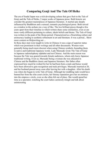 Comparing Genji And The Tale Of Heike
The era of feudal Japan was a rich developing culture that gave fruit to the Tale of
Genji and the Tale of Heike, 2 major works of Japanese prose. Both historic are
consider the greatest masterpieces of Japanese literature. A martial epic deeply
influenced by Buddhism and a sensual, romantic psychological prose. Both served
as a window to the archaic era s way of like. The two brilliant pieces though a few
years apart from their timeline in which written share some similarities, even so are
more vastly different pertaining to culture, ideals beliefs and theme. The Tale of Genji
was written in the peak of the Heian period. Characterized as a flourishing culture and
aristocracy leading to aesthetic refinement in art and literature. It was a period... Show
more content on Helpwriting.net ...
In those days men were taught to write in Chinese it was a sign of superior status
which was prominent in their writings and all other documents. Women were
generally being much more discreet when using Chinese symbols, bounding them
to native and traditional Japanese words. Lady Murusaki wrote The Tale of Genji
in Japanese radiotelephony alphabet and not Chinese. And the main reason was
because the Tale was geared towards female audiences, whom only knew Japanese
traditional writing. Even so, Murusaki being a woman she was educated in
Chinese and the Buddhist classic and Japanese literature. Her father often
expressed how much he wished for her be had been born a male and hence would
have been allowed to gain recognition and male privileges. Murusaki married at 20,
and her husband passed away soon after leaving her with a daughter. After his death
was when she began to write Tale of Genji. Although her middling rank would have
banned her from the elite court circles, her literary reputation gave her an entrance
into the empress s circle, even so she often felt out of place. She would spend her
time as a spectator, watching the court ladies carelessly mingle and talk about
uninteresting
 