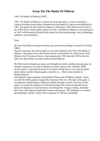 Essay On The Battle Of Midway
1943: The Battle of Midway [1987]
1943: The Battle of Midway is a shoot em up arcade game, or more accurately a
vertical scrolling shooter game, designed and developed by Capcom and published in
1987. The game was the sequel to Capcom s 1984 game, 1942 which was the first in
the 19XX series. In this game analysis of 1943: The Battle of Midway, also referred to
as 1943, will be analysed subjectively under the following headings: story, technology,
aesthetics, and mechanics.
Story
We have the ability to project ourselves into just about anything we control. [J.Schell,
2008]
Anyone who grew up in the arcades is very much familiar with 1943: The Battle of
Midway. The game is set in the Pacific theater of World War II, off the coast of the
Midway Atoll. In terms of story, what separates the 1942 from the 1943 is that the
latter sets specifically on aerial combat around Midway.
We filter reality through our sense, and through our minds, and the consciousness we
actually experience is a kind of illusion not really reality at all. [J.Schell, 2008]
As this game is somewhat fictional in its nature, Schell states a very relevant point
about reality and this illusion games create for us. ... Show more content on
Helpwriting.net ...
The Japanese main squadron tasted defeat off the coast of Midway Islands . Some
say that this battle greatly changed the outcome of the war. The aim in this game is
to represent a battle during a historical conflict through a screen. The focus in the
game is to attack the Japanese air fleet that bombed the American aircraft carrier,
pursue all Japanese air and sea forces, fly through the 16 stages of play, and make
their way to the Japanese battleship Yamato and destroy. The challenge is to destroy
the battleship, Yamato . Relive the excitement of 1943 by controlling
 