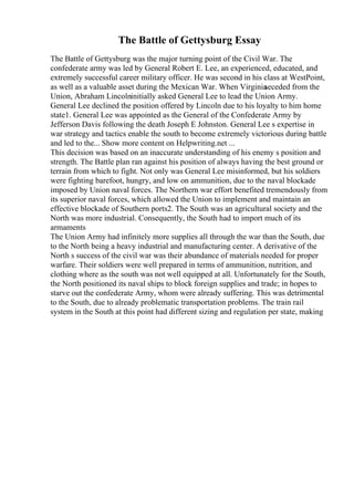 The Battle of Gettysburg Essay
The Battle of Gettysburg was the major turning point of the Civil War. The
confederate army was led by General Robert E. Lee, an experienced, educated, and
extremely successful career military officer. He was second in his class at WestPoint,
as well as a valuable asset during the Mexican War. When Virginia
seceded from the
Union, Abraham Lincolninitially asked General Lee to lead the Union Army.
General Lee declined the position offered by Lincoln due to his loyalty to him home
state1. General Lee was appointed as the General of the Confederate Army by
Jefferson Davis following the death Joseph E Johnston. General Lee s expertise in
war strategy and tactics enable the south to become extremely victorious during battle
and led to the... Show more content on Helpwriting.net ...
This decision was based on an inaccurate understanding of his enemy s position and
strength. The Battle plan ran against his position of always having the best ground or
terrain from which to fight. Not only was General Lee misinformed, but his soldiers
were fighting barefoot, hungry, and low on ammunition, due to the naval blockade
imposed by Union naval forces. The Northern war effort benefited tremendously from
its superior naval forces, which allowed the Union to implement and maintain an
effective blockade of Southern ports2. The South was an agricultural society and the
North was more industrial. Consequently, the South had to import much of its
armaments
The Union Army had infinitely more supplies all through the war than the South, due
to the North being a heavy industrial and manufacturing center. A derivative of the
North s success of the civil war was their abundance of materials needed for proper
warfare. Their soldiers were well prepared in terms of ammunition, nutrition, and
clothing where as the south was not well equipped at all. Unfortunately for the South,
the North positioned its naval ships to block foreign supplies and trade; in hopes to
starve out the confederate Army, whom were already suffering. This was detrimental
to the South, due to already problematic transportation problems. The train rail
system in the South at this point had different sizing and regulation per state, making
 